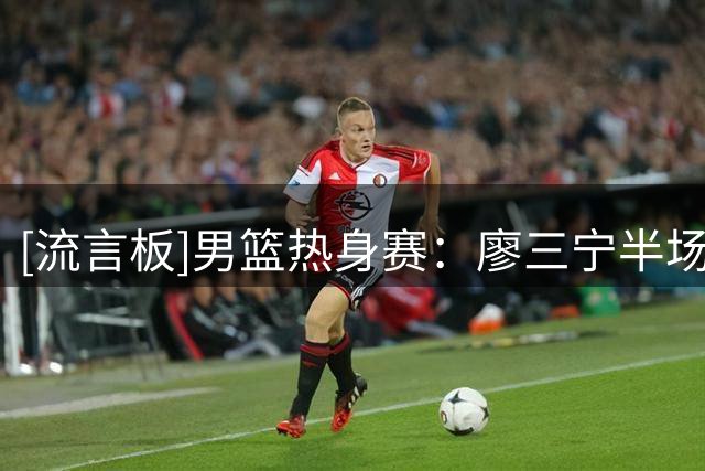 [流言板]男篮热身赛：廖三宁半场12分钟，投篮7中6得到13分3篮板